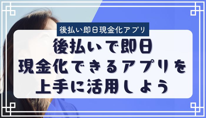 後払いで即日現金化できるアプリを上手に活用しよう