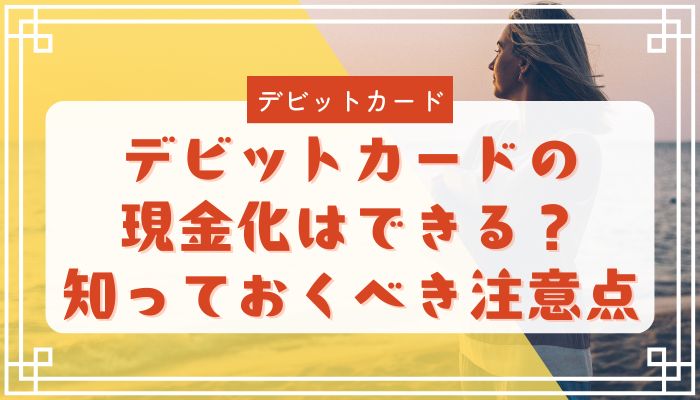 デビットカードの現金化はできる？知っておくべき注意点