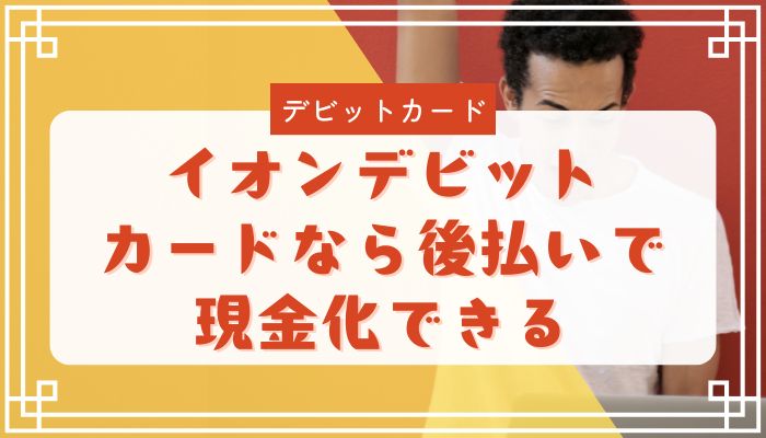 イオンデビットカードなら後払いで現金化できる