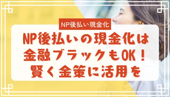 NP後払いの現金化は金融ブラックもOK！賢く金策に活用を