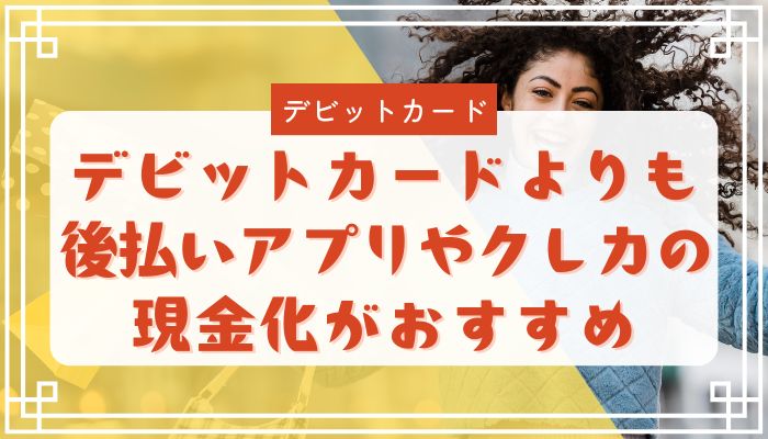 デビットカードよりも後払いアプリやクレカの現金化がおすすめ